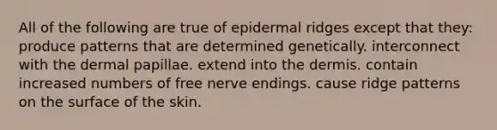 All of the following are true of epidermal ridges except that they: produce patterns that are determined genetically. interconnect with the dermal papillae. extend into the dermis. contain increased numbers of free nerve endings. cause ridge patterns on the surface of the skin.