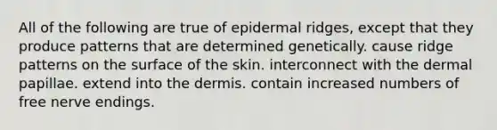 All of the following are true of epidermal ridges, except that they produce patterns that are determined genetically. cause ridge patterns on the surface of the skin. interconnect with the dermal papillae. extend into <a href='https://www.questionai.com/knowledge/kEsXbG6AwS-the-dermis' class='anchor-knowledge'>the dermis</a>. contain increased numbers of free nerve endings.