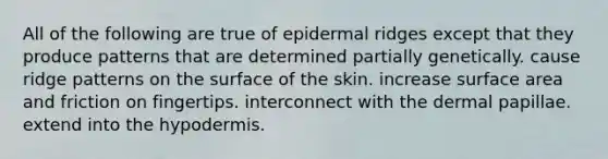 All of the following are true of epidermal ridges except that they produce patterns that are determined partially genetically. cause ridge patterns on the surface of the skin. increase surface area and friction on fingertips. interconnect with the dermal papillae. extend into the hypodermis.