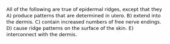 All of the following are true of epidermal ridges, except that they A) produce patterns that are determined in utero. B) extend into the dermis. C) contain increased numbers of free nerve endings. D) cause ridge patterns on the surface of the skin. E) interconnect with the dermis.