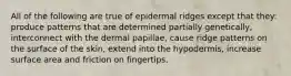 All of the following are true of epidermal ridges except that they: produce patterns that are determined partially genetically, interconnect with the dermal papillae, cause ridge patterns on the surface of the skin, extend into the hypodermis, increase surface area and friction on fingertips.