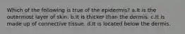 Which of the following is true of the epidermis? a.It is the outermost layer of skin. b.It is thicker than the dermis. c.It is made up of connective tissue. d.It is located below the dermis.