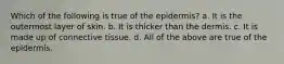 Which of the following is true of the epidermis? a. It is the outermost layer of skin. b. It is thicker than the dermis. c. It is made up of connective tissue. d. All of the above are true of the epidermis.