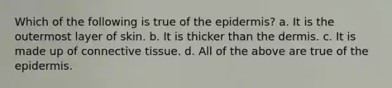 Which of the following is true of the epidermis? a. It is the outermost layer of skin. b. It is thicker than the dermis. c. It is made up of connective tissue. d. All of the above are true of the epidermis.