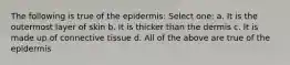 The following is true of the epidermis: Select one: a. It is the outermost layer of skin b. It is thicker than the dermis c. It is made up of connective tissue d. All of the above are true of the epidermis