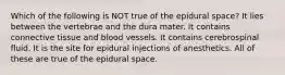 Which of the following is NOT true of the epidural space? It lies between the vertebrae and the dura mater. It contains connective tissue and blood vessels. It contains cerebrospinal fluid. It is the site for epidural injections of anesthetics. All of these are true of the epidural space.