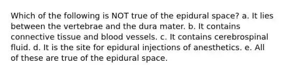 Which of the following is NOT true of the epidural space? a. It lies between the vertebrae and the dura mater. b. It contains connective tissue and blood vessels. c. It contains cerebrospinal fluid. d. It is the site for epidural injections of anesthetics. e. All of these are true of the epidural space.