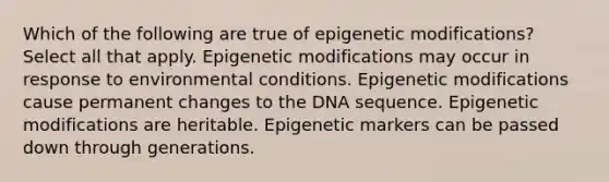 Which of the following are true of epigenetic modifications? Select all that apply. Epigenetic modifications may occur in response to environmental conditions. Epigenetic modifications cause permanent changes to the DNA sequence. Epigenetic modifications are heritable. Epigenetic markers can be passed down through generations.