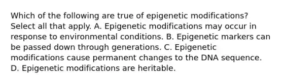 Which of the following are true of epigenetic modifications? Select all that apply. A. Epigenetic modifications may occur in response to environmental conditions. B. Epigenetic markers can be passed down through generations. C. Epigenetic modifications cause permanent changes to the DNA sequence. D. Epigenetic modifications are heritable.