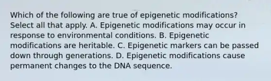 Which of the following are true of epigenetic modifications? Select all that apply. A. Epigenetic modifications may occur in response to environmental conditions. B. Epigenetic modifications are heritable. C. Epigenetic markers can be passed down through generations. D. Epigenetic modifications cause permanent changes to the DNA sequence.