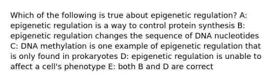 Which of the following is true about epigenetic regulation? A: epigenetic regulation is a way to control protein synthesis B: epigenetic regulation changes the sequence of DNA nucleotides C: DNA methylation is one example of epigenetic regulation that is only found in prokaryotes D: epigenetic regulation is unable to affect a cell's phenotype E: both B and D are correct