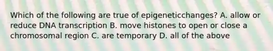 Which of the following are true of epigeneticchanges? A. allow or reduce DNA transcription B. move histones to open or close a chromosomal region C. are temporary D. all of the above