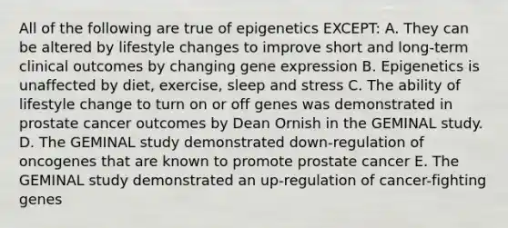 All of the following are true of epigenetics EXCEPT: A. They can be altered by lifestyle changes to improve short and long-term clinical outcomes by changing gene expression B. Epigenetics is unaffected by diet, exercise, sleep and stress C. The ability of lifestyle change to turn on or off genes was demonstrated in prostate cancer outcomes by Dean Ornish in the GEMINAL study. D. The GEMINAL study demonstrated down-regulation of oncogenes that are known to promote prostate cancer E. The GEMINAL study demonstrated an up-regulation of cancer-fighting genes