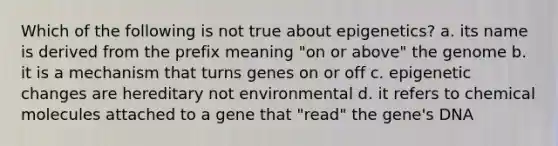 Which of the following is not true about epigenetics? a. its name is derived from the prefix meaning "on or above" the genome b. it is a mechanism that turns genes on or off c. epigenetic changes are hereditary not environmental d. it refers to chemical molecules attached to a gene that "read" the gene's DNA