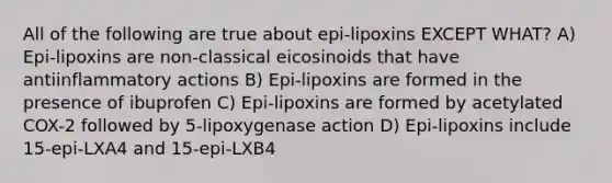 All of the following are true about epi-lipoxins EXCEPT WHAT? A) Epi-lipoxins are non-classical eicosinoids that have antiinflammatory actions B) Epi-lipoxins are formed in the presence of ibuprofen C) Epi-lipoxins are formed by acetylated COX-2 followed by 5-lipoxygenase action D) Epi-lipoxins include 15-epi-LXA4 and 15-epi-LXB4