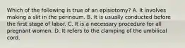 Which of the following is true of an episiotomy? A. It involves making a slit in the perineum. B. It is usually conducted before the first stage of labor. C. It is a necessary procedure for all pregnant women. D. It refers to the clamping of the umbilical cord.