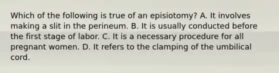 Which of the following is true of an episiotomy? A. It involves making a slit in the perineum. B. It is usually conducted before the first stage of labor. C. It is a necessary procedure for all pregnant women. D. It refers to the clamping of the umbilical cord.