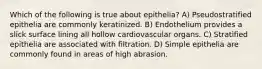 Which of the following is true about epithelia? A) Pseudostratified epithelia are commonly keratinized. B) Endothelium provides a slick surface lining all hollow cardiovascular organs. C) Stratified epithelia are associated with filtration. D) Simple epithelia are commonly found in areas of high abrasion.