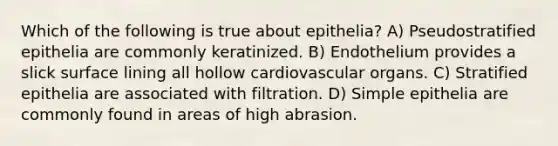 Which of the following is true about epithelia? A) Pseudostratified epithelia are commonly keratinized. B) Endothelium provides a slick surface lining all hollow cardiovascular organs. C) Stratified epithelia are associated with filtration. D) Simple epithelia are commonly found in areas of high abrasion.