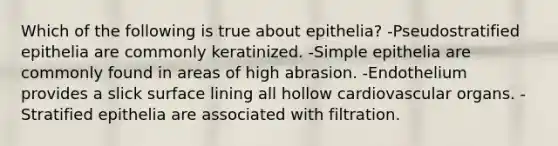 Which of the following is true about epithelia? -Pseudostratified epithelia are commonly keratinized. -Simple epithelia are commonly found in areas of high abrasion. -Endothelium provides a slick surface lining all hollow cardiovascular organs. -Stratified epithelia are associated with filtration.