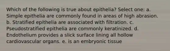 Which of the following is true about epithelia? Select one: a. Simple epithelia are commonly found in areas of high abrasion. b. Stratified epithelia are associated with filtration. c. Pseudostratified epithelia are commonly keratinized. d. Endothelium provides a slick surface lining all hollow cardiovascular organs. e. is an embryonic tissue