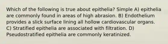 Which of the following is true about epithelia? Simple A) epithelia are commonly found in areas of high abrasion. B) Endothelium provides a slick surface lining all hollow cardiovascular organs. C) Stratified epithelia are associated with filtration. D) Pseudostratified epithelia are commonly keratinized.