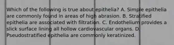 Which of the following is true about epithelia? A. Simple epithelia are commonly found in areas of high abrasion. B. Stratified epithelia are associated with filtration. C. Endothelium provides a slick surface lining all hollow cardiovascular organs. D. Pseudostratified epithelia are commonly keratinized.