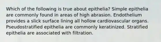 Which of the following is true about epithelia? Simple epithelia are commonly found in areas of high abrasion. Endothelium provides a slick surface lining all hollow cardiovascular organs. Pseudostratified epithelia are commonly keratinized. Stratified epithelia are associated with filtration.