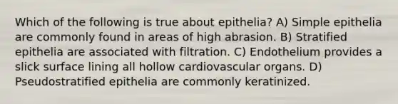 Which of the following is true about epithelia? A) Simple epithelia are commonly found in areas of high abrasion. B) Stratified epithelia are associated with filtration. C) Endothelium provides a slick surface lining all hollow cardiovascular organs. D) Pseudostratified epithelia are commonly keratinized.