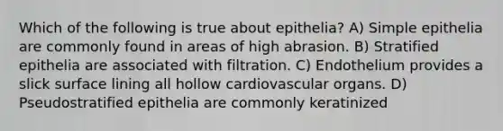 Which of the following is true about epithelia? A) Simple epithelia are commonly found in areas of high abrasion. B) Stratified epithelia are associated with filtration. C) Endothelium provides a slick surface lining all hollow cardiovascular organs. D) Pseudostratified epithelia are commonly keratinized