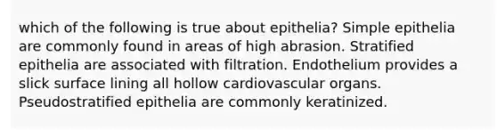 which of the following is true about epithelia? Simple epithelia are commonly found in areas of high abrasion. Stratified epithelia are associated with filtration. Endothelium provides a slick surface lining all hollow cardiovascular organs. Pseudostratified epithelia are commonly keratinized.