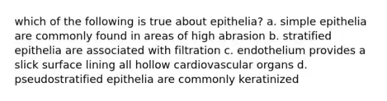 which of the following is true about epithelia? a. simple epithelia are commonly found in areas of high abrasion b. stratified epithelia are associated with filtration c. endothelium provides a slick surface lining all hollow cardiovascular organs d. pseudostratified epithelia are commonly keratinized