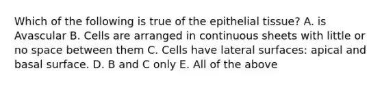 Which of the following is true of the epithelial tissue? A. is Avascular B. Cells are arranged in continuous sheets with little or no space between them C. Cells have lateral surfaces: apical and basal surface. D. B and C only E. All of the above