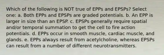 Which of the following is NOT true of EPPs and EPSPs? Select one: a. Both EPPs and EPSPs are graded potentials. b. An EPP is larger in size than an EPSP. c. EPSPs generally require spatial and/or temporal summation to get the cell to fire action potentials. d. EPPs occur in smooth muscle, cardiac muscle, and glands. e. EPPs always result from acetylcholine, whereas EPSPs can result from a number of different neurotransmitters.