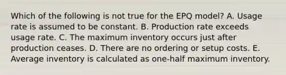 Which of the following is not true for the EPQ model? A. Usage rate is assumed to be constant. B. Production rate exceeds usage rate. C. The maximum inventory occurs just after production ceases. D. There are no ordering or setup costs. E. Average inventory is calculated as one-half maximum inventory.