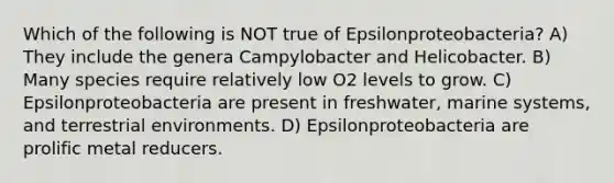 Which of the following is NOT true of Epsilonproteobacteria? A) They include the genera Campylobacter and Helicobacter. B) Many species require relatively low O2 levels to grow. C) Epsilonproteobacteria are present in freshwater, marine systems, and terrestrial environments. D) Epsilonproteobacteria are prolific metal reducers.