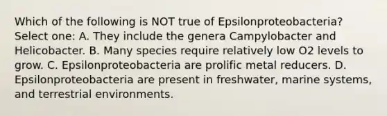 Which of the following is NOT true of Epsilonproteobacteria? Select one: A. They include the genera Campylobacter and Helicobacter. B. Many species require relatively low O2 levels to grow. C. Epsilonproteobacteria are prolific metal reducers. D. Epsilonproteobacteria are present in freshwater, marine systems, and terrestrial environments.