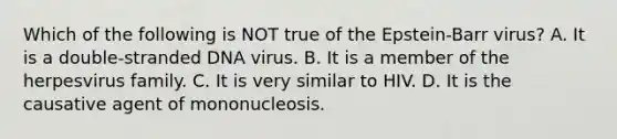 Which of the following is NOT true of the Epstein-Barr virus? A. It is a double-stranded DNA virus. B. It is a member of the herpesvirus family. C. It is very similar to HIV. D. It is the causative agent of mononucleosis.