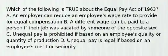 Which of the following is TRUE about the Equal Pay Act of 1963? A. An employer can reduce an employee's wage rate to provide for equal compensation B. A different wage can be paid to a person if their job was vacated by someone of the opposite sex C. Unequal pay is prohibited if based on an employee's quality or quantity of production D. Unequal pay is legal if based on an employee's merit or seniority