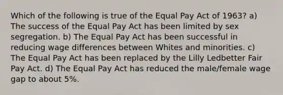 Which of the following is true of the Equal Pay Act of 1963? a) The success of the Equal Pay Act has been limited by sex segregation. b) The Equal Pay Act has been successful in reducing wage differences between Whites and minorities. c) The Equal Pay Act has been replaced by the Lilly Ledbetter Fair Pay Act. d) The Equal Pay Act has reduced the male/female wage gap to about 5%.