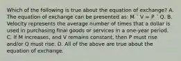 Which of the following is true about the equation of exchange? A. The equation of exchange can be presented as: M ´ V = P ´ Q. B. Velocity represents the average number of times that a dollar is used in purchasing final goods or services in a one-year period. C. If M increases, and V remains constant, then P must rise and/or Q must rise. D. All of the above are true about the equation of exchange.