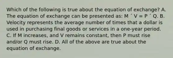 Which of the following is true about the equation of exchange? A. The equation of exchange can be presented as: M ´ V = P ´ Q. B. Velocity represents the average number of times that a dollar is used in purchasing final goods or services in a one-year period. C. If M increases, and V remains constant, then P must rise and/or Q must rise. D. All of the above are true about the equation of exchange.