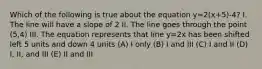 Which of the following is true about the equation y=2(x+5)-4? I. The line will have a slope of 2 II. The line goes through the point (5,4) III. The equation represents that line y=2x has been shifted left 5 units and down 4 units (A) I only (B) I and III (C) I and II (D) I, II, and III (E) II and III