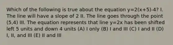 Which of the following is true about the equation y=2(x+5)-4? I. The line will have a slope of 2 II. The line goes through the point (5,4) III. The equation represents that line y=2x has been shifted left 5 units and down 4 units (A) I only (B) I and III (C) I and II (D) I, II, and III (E) II and III