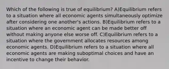 Which of the following is true of equilibrium? A)Equilibrium refers to a situation where all economic agents simultaneously optimize after considering one another's actions. B)Equilibrium refers to a situation where an economic agent can be made better off without making anyone else worse off. C)Equilibrium refers to a situation where the government allocates resources among economic agents. D)Equilibrium refers to a situation where all economic agents are making suboptimal choices and have an incentive to change their behavior.