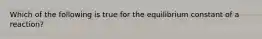 Which of the following is true for the equilibrium constant of a reaction?