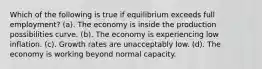 Which of the following is true if equilibrium exceeds full employment? (a). The economy is inside the production possibilities curve. (b). The economy is experiencing low inflation. (c). Growth rates are unacceptably low. (d). The economy is working beyond normal capacity.