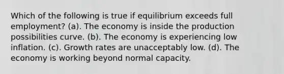 Which of the following is true if equilibrium exceeds full employment? (a). The economy is inside the production possibilities curve. (b). The economy is experiencing low inflation. (c). Growth rates are unacceptably low. (d). The economy is working beyond normal capacity.