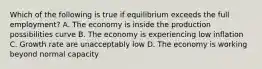 Which of the following is true if equilibrium exceeds the full employment? A. The economy is inside the production possibilities curve B. The economy is experiencing low inflation C. Growth rate are unacceptably low D. The economy is working beyond normal capacity