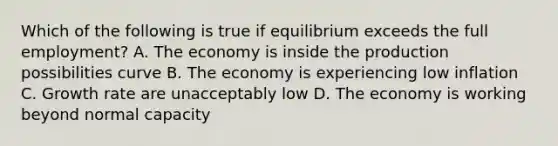 Which of the following is true if equilibrium exceeds the full employment? A. The economy is inside the production possibilities curve B. The economy is experiencing low inflation C. Growth rate are unacceptably low D. The economy is working beyond normal capacity